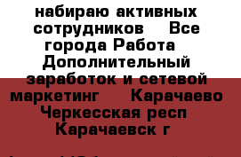 набираю активных сотрудников  - Все города Работа » Дополнительный заработок и сетевой маркетинг   . Карачаево-Черкесская респ.,Карачаевск г.